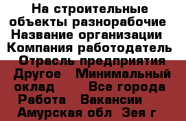 На строительные объекты разнорабочие › Название организации ­ Компания-работодатель › Отрасль предприятия ­ Другое › Минимальный оклад ­ 1 - Все города Работа » Вакансии   . Амурская обл.,Зея г.